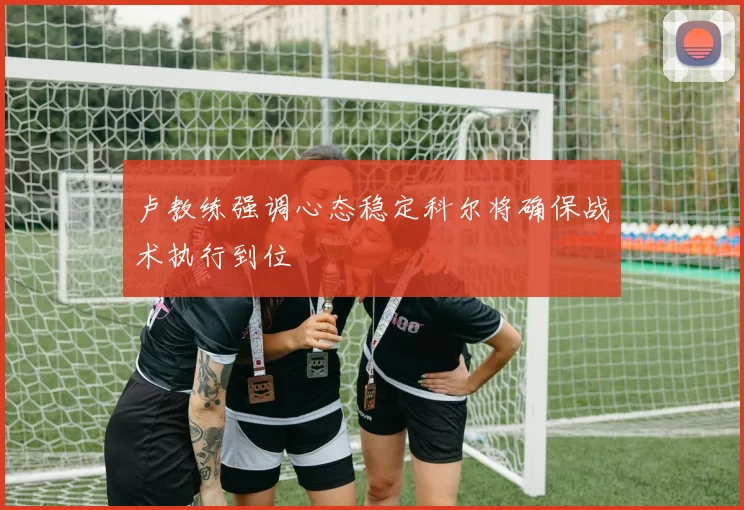 卢教练强调心态稳定科尔将确保战术执行到位