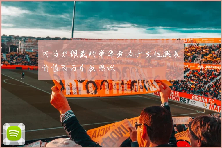 内马尔佩戴的奢华劳力士女性腕表价值百万引发热议