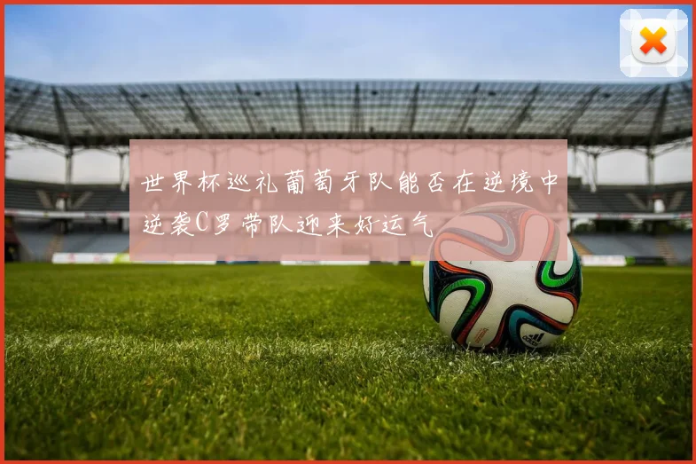 世界杯巡礼葡萄牙队能否在逆境中逆袭C罗带队迎来好运气