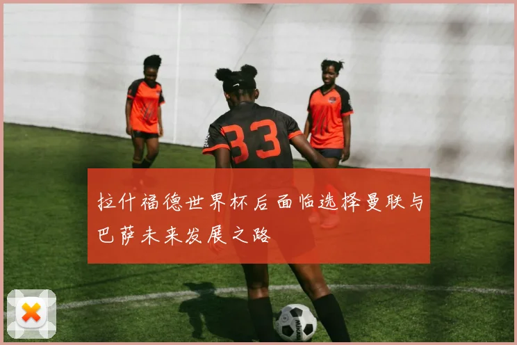拉什福德世界杯后面临选择曼联与巴萨未来发展之路