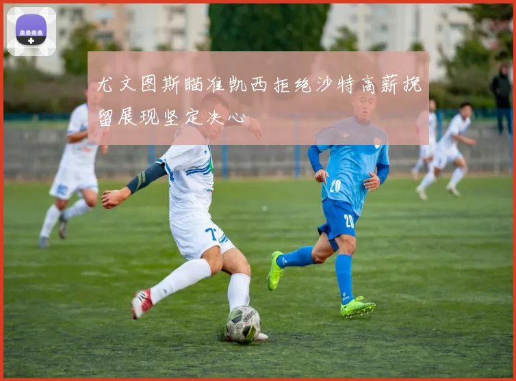 尤文图斯瞄准凯西拒绝沙特高薪挽留展现坚定决心