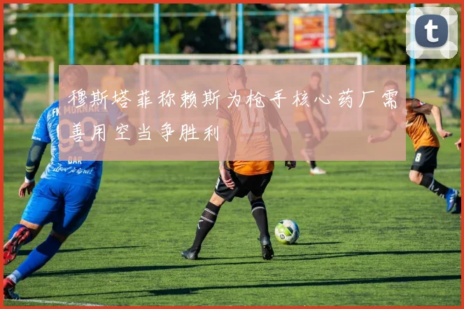 穆斯塔菲称赖斯为枪手核心药厂需善用空当争胜利
