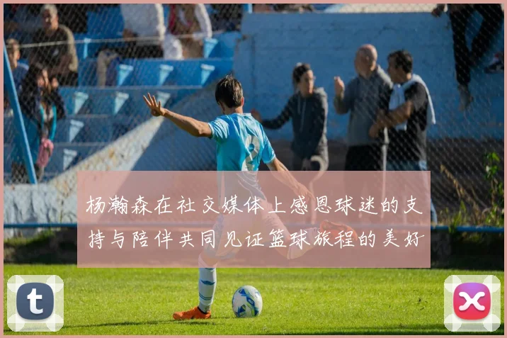 杨瀚森在社交媒体上感恩球迷的支持与陪伴共同见证篮球旅程的美好时刻