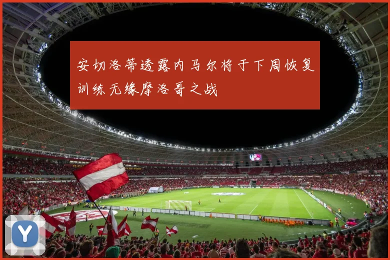 安切洛蒂透露内马尔将于下周恢复训练无缘摩洛哥之战