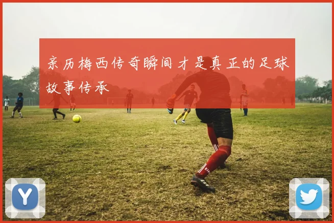 亲历梅西传奇瞬间才是真正的足球故事传承