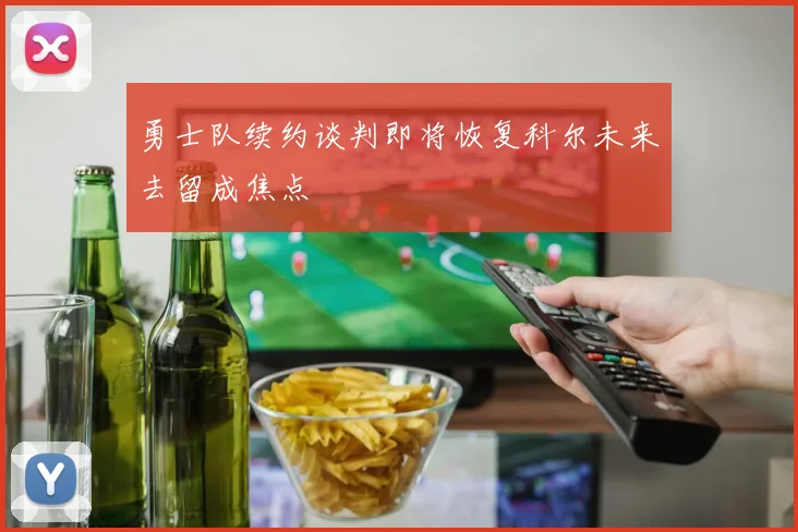 勇士队续约谈判即将恢复科尔未来去留成焦点