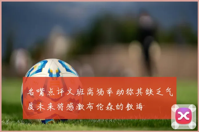 名嘴点评文班离场举动称其缺乏气度未来将感激布伦森的教诲
