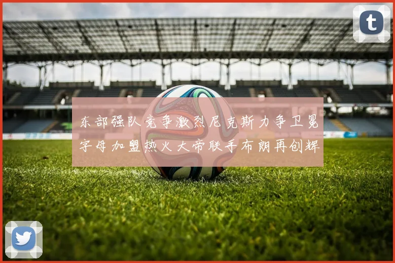 东部强队竞争激烈尼克斯力争卫冕字母加盟热火大帝联手布朗再创辉煌