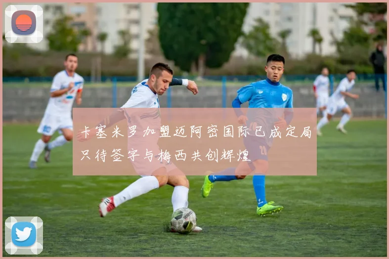 卡塞米罗加盟迈阿密国际已成定局只待签字与梅西共创辉煌