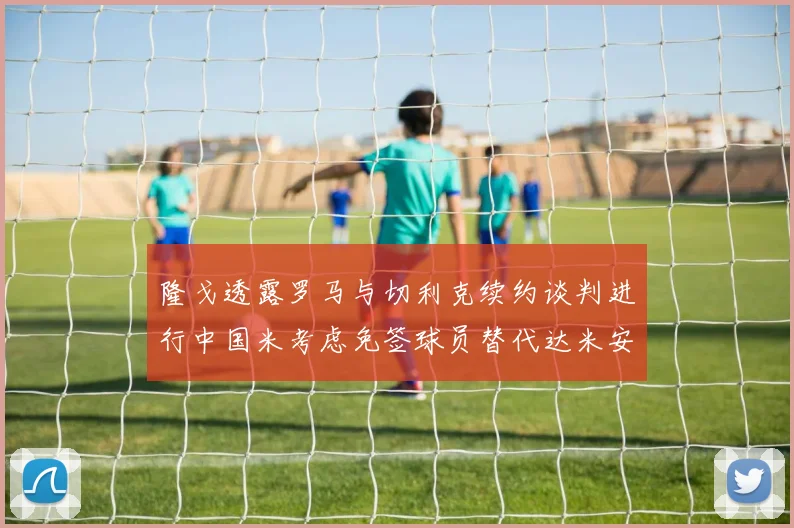 隆戈透露罗马与切利克续约谈判进行中国米考虑免签球员替代达米安