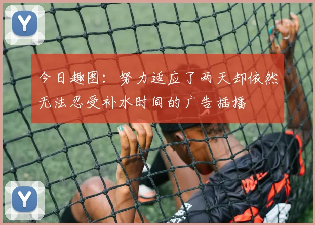 今日趣图：努力适应了两天却依然无法忍受补水时间的广告插播