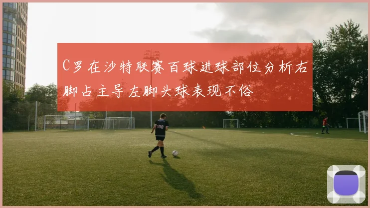 C罗在沙特联赛百球进球部位分析右脚占主导左脚头球表现不俗