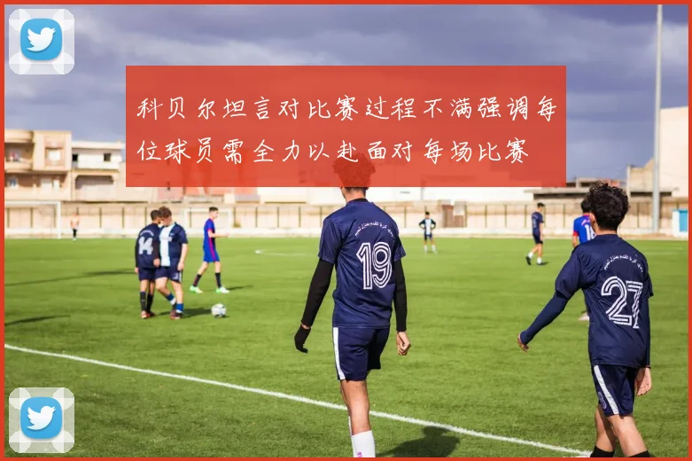 科贝尔坦言对比赛过程不满强调每位球员需全力以赴面对每场比赛