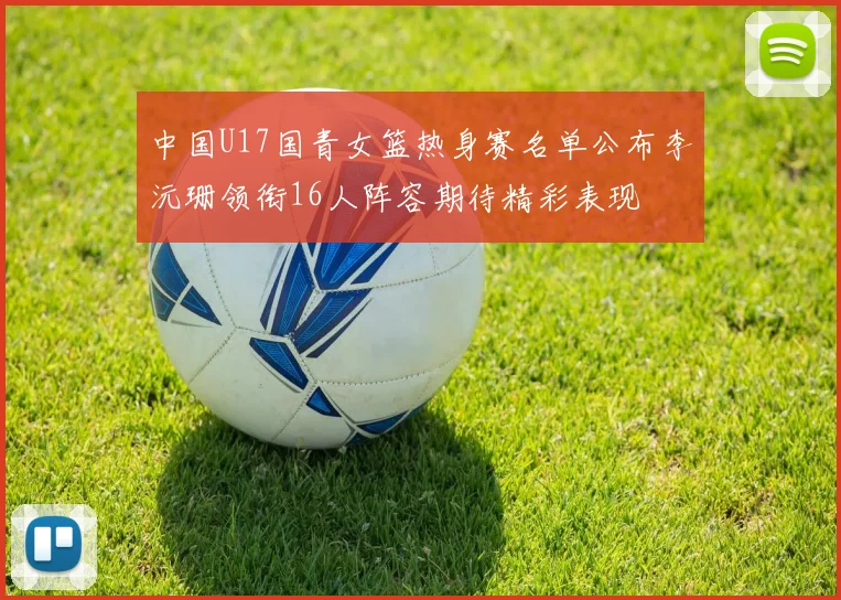 中国U17国青女篮热身赛名单公布李沅珊领衔16人阵容期待精彩表现