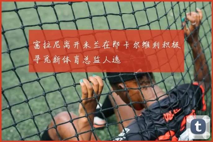 富拉尼离开米兰在即卡尔维利积极寻觅新体育总监人选